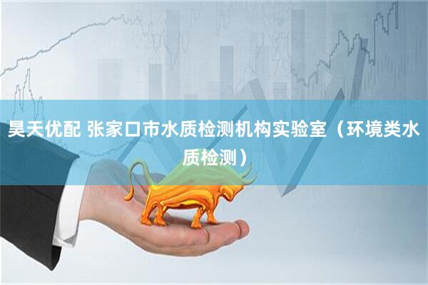 昊天优配 张家口市水质检测机构实验室（环境类水质检测）