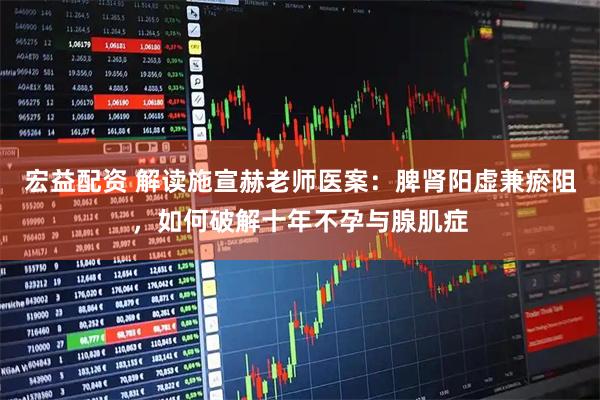 宏益配资 解读施宣赫老师医案：脾肾阳虚兼瘀阻，如何破解十年不孕与腺肌症