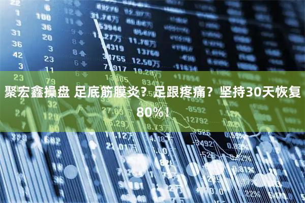 聚宏鑫操盘 足底筋膜炎？足跟疼痛？坚持30天恢复80%！