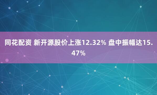 同花配资 新开源股价上涨12.32% 盘中振幅达15.47%
