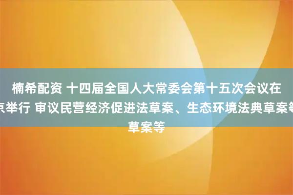 楠希配资 十四届全国人大常委会第十五次会议在京举行 审议民营经济促进法草案、生态环境法典草案等