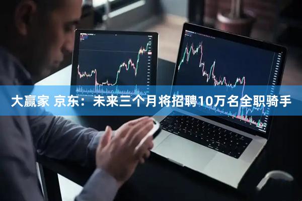 大赢家 京东：未来三个月将招聘10万名全职骑手