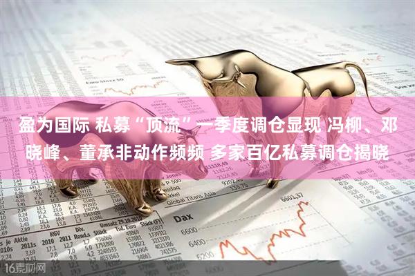 盈为国际 私募“顶流”一季度调仓显现 冯柳、邓晓峰、董承非动作频频 多家百亿私募调仓揭晓