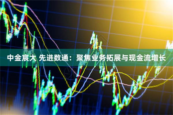 中金宸大 先进数通：聚焦业务拓展与现金流增长