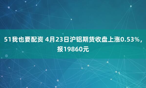 51我也要配资 4月23日沪铝期货收盘上涨0.53%，报19860元