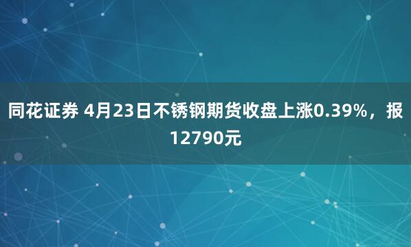 同花证券 4月23日不锈钢期货收盘上涨0.39%，报12790元