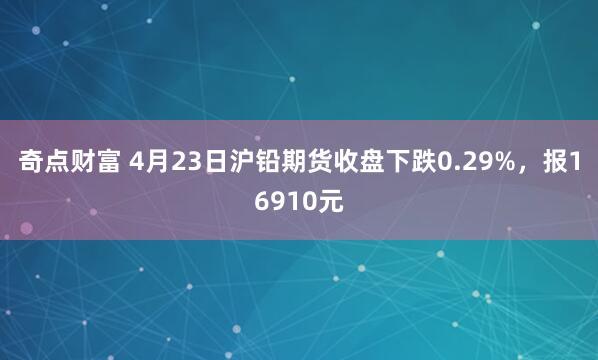 奇点财富 4月23日沪铅期货收盘下跌0.29%，报16910元