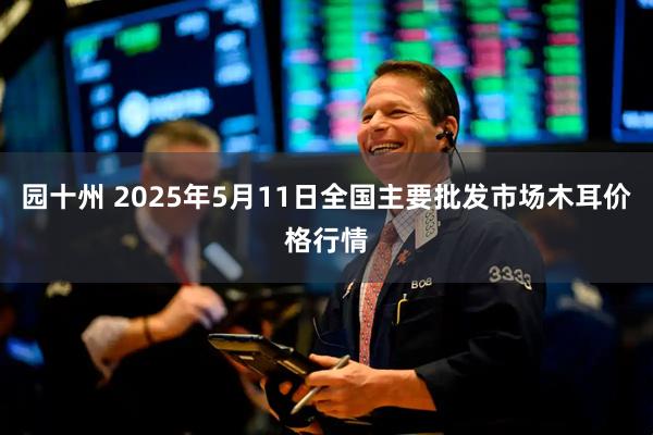 园十州 2025年5月11日全国主要批发市场木耳价格行情
