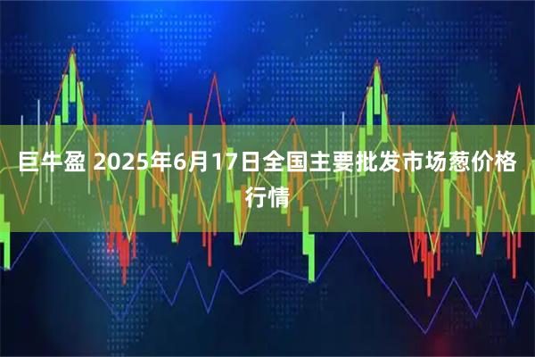 巨牛盈 2025年6月17日全国主要批发市场葱价格行情