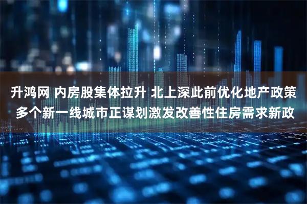 升鸿网 内房股集体拉升 北上深此前优化地产政策 多个新一线城市正谋划激发改善性住房需求新政