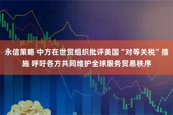 永信策略 中方在世贸组织批评美国“对等关税”措施 呼吁各方共同维护全球服务贸易秩序