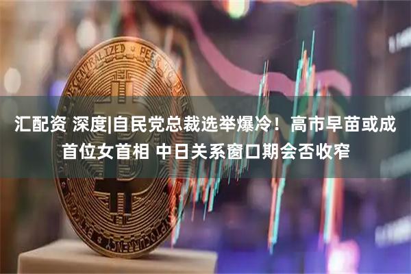 汇配资 深度|自民党总裁选举爆冷！高市早苗或成首位女首相 中日关系窗口期会否收窄