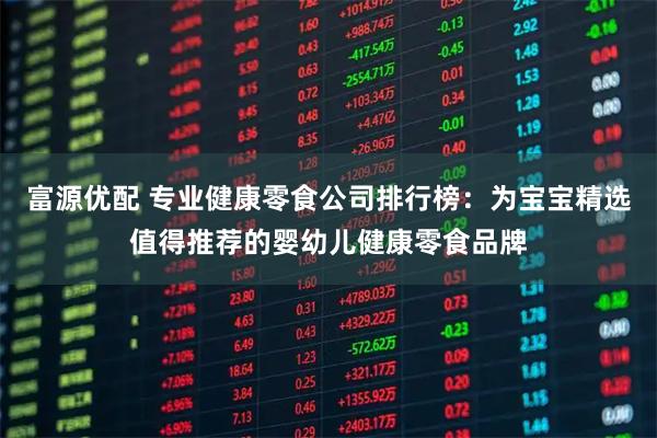 富源优配 专业健康零食公司排行榜：为宝宝精选值得推荐的婴幼儿健康零食品牌