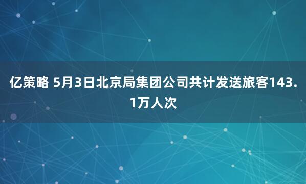 亿策略 5月3日北京局集团公司共计发送旅客143.1万人次