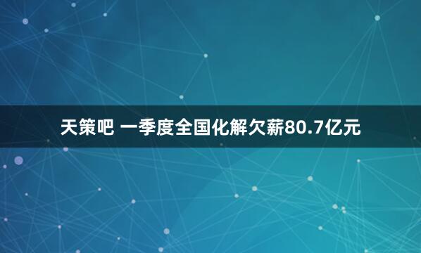 天策吧 一季度全国化解欠薪80.7亿元