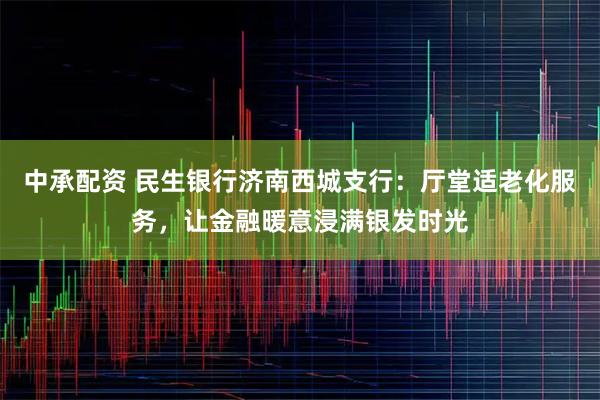 中承配资 民生银行济南西城支行：厅堂适老化服务，让金融暖意浸满银发时光