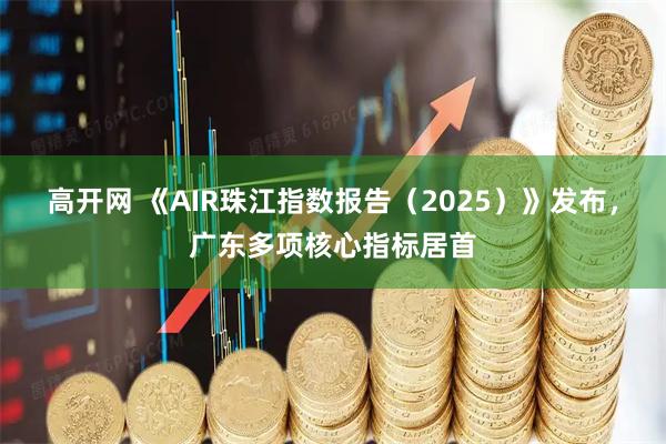 高开网 《AIR珠江指数报告（2025）》发布，广东多项核心指标居首