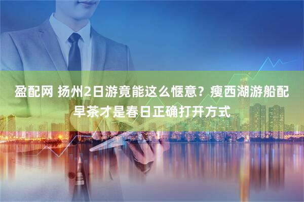 盈配网 扬州2日游竟能这么惬意？瘦西湖游船配早茶才是春日正确打开方式